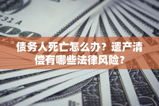 济南债务人死亡怎么办？遗产清偿有哪些法律风险？